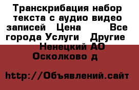 Транскрибация/набор текста с аудио,видео записей › Цена ­ 15 - Все города Услуги » Другие   . Ненецкий АО,Осколково д.